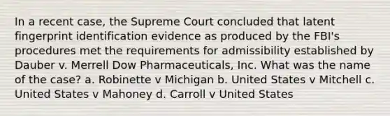 In a recent case, the Supreme Court concluded that latent fingerprint identification evidence as produced by the FBI's procedures met the requirements for admissibility established by Dauber v. Merrell Dow Pharmaceuticals, Inc. What was the name of the case? a. Robinette v Michigan b. United States v Mitchell c. United States v Mahoney d. Carroll v United States