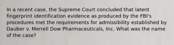 In a recent case, the Supreme Court concluded that latent fingerprint identification evidence as produced by the FBI's procedures met the requirements for admissibility established by Dauber v. Merrell Dow Pharmaceuticals, Inc. What was the name of the case?