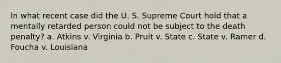 In what recent case did the U. S. Supreme Court hold that a mentally retarded person could not be subject to the death penalty? a. Atkins v. Virginia b. Pruit v. State c. State v. Ramer d. Foucha v. Louisiana