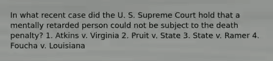 In what recent case did the U. S. Supreme Court hold that a mentally retarded person could not be subject to the death penalty? 1. Atkins v. Virginia 2. Pruit v. State 3. State v. Ramer 4. Foucha v. Louisiana