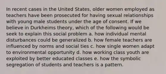 In recent cases in the United States, older women employed as teachers have been prosecuted for having sexual relationships with young male students under the age of consent. If we believe in Durkheims theory, which of the following would be seek to explain this social problem a. how individual mental disturbances could be generalized b. how female teachers are influenced by norms and social ties c. how single women adapt to environmental opportunity d. how working class youth are exploited by better educated classes e. how the symbolic segregation of students and teachers is a pattern.