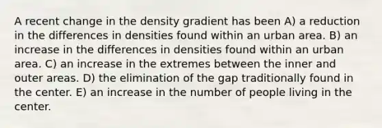 A recent change in the density gradient has been A) a reduction in the differences in densities found within an urban area. B) an increase in the differences in densities found within an urban area. C) an increase in the extremes between the inner and outer areas. D) the elimination of the gap traditionally found in the center. E) an increase in the number of people living in the center.