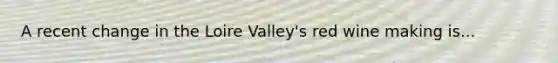 A recent change in the Loire Valley's red wine making is...