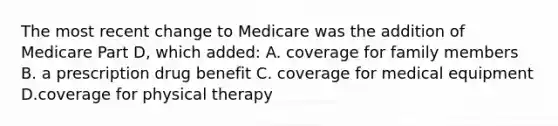 The most recent change to Medicare was the addition of Medicare Part D, which added: A. coverage for family members B. a prescription drug benefit C. coverage for medical equipment D.coverage for physical therapy