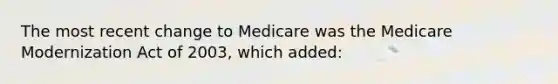 The most recent change to Medicare was the Medicare Modernization Act of 2003, which added: