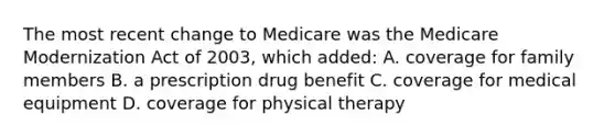 The most recent change to Medicare was the Medicare Modernization Act of 2003, which added: A. coverage for family members B. a prescription drug benefit C. coverage for medical equipment D. coverage for physical therapy