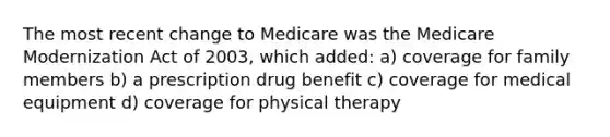 The most recent change to Medicare was the Medicare Modernization Act of 2003, which added: a) coverage for family members b) a prescription drug benefit c) coverage for medical equipment d) coverage for physical therapy