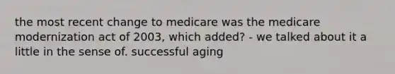 the most recent change to medicare was the medicare modernization act of 2003, which added? - we talked about it a little in the sense of. successful aging