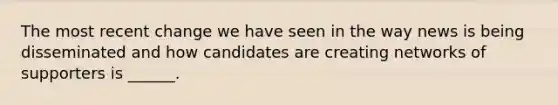 The most recent change we have seen in the way news is being disseminated and how candidates are creating networks of supporters is ______.