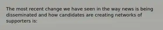 The most recent change we have seen in the way news is being disseminated and how candidates are creating networks of supporters is: