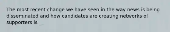 The most recent change we have seen in the way news is being disseminated and how candidates are creating networks of supporters is __