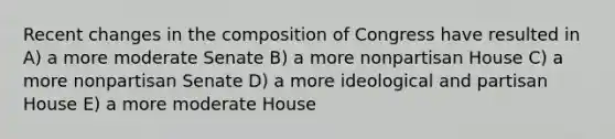 Recent changes in the composition of Congress have resulted in A) a more moderate Senate B) a more nonpartisan House C) a more nonpartisan Senate D) a more ideological and partisan House E) a more moderate House