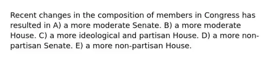 Recent changes in the composition of members in Congress has resulted in A) a more moderate Senate. B) a more moderate House. C) a more ideological and partisan House. D) a more non-partisan Senate. E) a more non-partisan House.