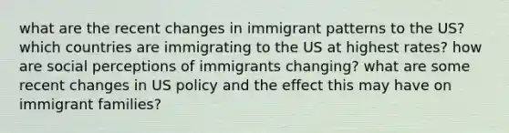 what are the recent changes in immigrant patterns to the US? which countries are immigrating to the US at highest rates? how are social perceptions of immigrants changing? what are some recent changes in US policy and the effect this may have on immigrant families?