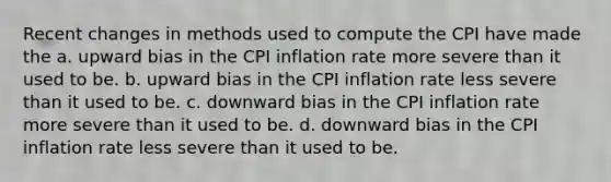 Recent changes in methods used to compute the CPI have made the a. upward bias in the CPI inflation rate more severe than it used to be. b. upward bias in the CPI inflation rate less severe than it used to be. c. downward bias in the CPI inflation rate more severe than it used to be. d. downward bias in the CPI inflation rate less severe than it used to be.