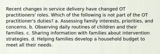 Recent changes in service delivery have changed OT practitioners' roles. Which of the following is not part of the OT practitioner's duties? a. Assessing family interests, priorities, and concerns. b. Observing daily routines of children and their families. c. Sharing information with families about intervention strategies. d. Helping families develop a household budget to meet all their needs.