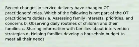 Recent changes in service delivery have changed OT practitioners' roles. Which of the following is not part of the OT practitioner's duties? a. Assessing family interests, priorities, and concerns b. Observing daily routines of children and their families c. Sharing information with families about intervention strategies d. Helping families develop a household budget to meet all their needs