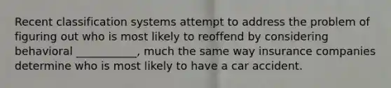 Recent classification systems attempt to address the problem of figuring out who is most likely to reoffend by considering behavioral ___________, much the same way insurance companies determine who is most likely to have a car accident.