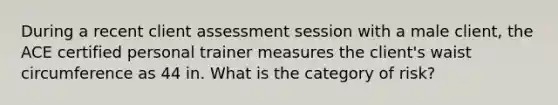 During a recent client assessment session with a male client, the ACE certified personal trainer measures the client's waist circumference as 44 in. What is the category of risk?