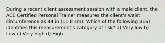 During a recent client assessment session with a male client, the ACE Certified Personal Trainer measures the client's waist circumference as 44 in (11.8 cm). Which of the following BEST identifies this measurement's category of risk? a) Very low b) Low c) Very high d) High