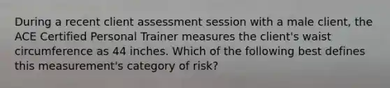 During a recent client assessment session with a male client, the ACE Certified Personal Trainer measures the client's waist circumference as 44 inches. Which of the following best defines this measurement's category of risk?