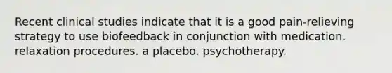 Recent clinical studies indicate that it is a good pain-relieving strategy to use biofeedback in conjunction with medication. relaxation procedures. a placebo. psychotherapy.