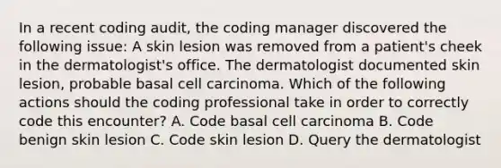 In a recent coding audit, the coding manager discovered the following issue: A skin lesion was removed from a patient's cheek in the dermatologist's office. The dermatologist documented skin lesion, probable basal cell carcinoma. Which of the following actions should the coding professional take in order to correctly code this encounter? A. Code basal cell carcinoma B. Code benign skin lesion C. Code skin lesion D. Query the dermatologist