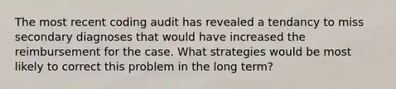 The most recent coding audit has revealed a tendancy to miss secondary diagnoses that would have increased the reimbursement for the case. What strategies would be most likely to correct this problem in the long term?