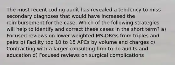 The most recent coding audit has revealed a tendency to miss secondary diagnoses that would have increased the reimbursement for the case. Which of the following strategies will help to identify and correct these cases in the short term? a) Focused reviews on lower weighted MS-DRGs from triples and pairs b) Facility top 10 to 15 APCs by volume and charges c) Contracting with a larger consulting firm to do audits and education d) Focused reviews on surgical complications