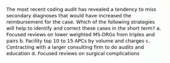 The most recent coding audit has revealed a tendency to miss secondary diagnoses that would have increased the reimbursement for the case. Which of the following strategies will help to identify and correct these cases in the short term? a. Focused reviews on lower weighted MS-DRGs from triples and pairs b. Facility top 10 to 15 APCs by volume and charges c. Contracting with a larger consulting firm to do audits and education d. Focused reviews on surgical complications