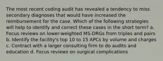 The most recent coding audit has revealed a tendency to miss secondary diagnoses that would have increased the reimbursement for the case. Which of the following strategies will help to identify and correct these cases in the short term? a. Focus reviews on lower-weighted MS-DRGs from triples and pairs b. Identify the facility's top 10 to 15 APCs by volume and charges c. Contract with a larger consulting firm to do audits and education d. Focus reviews on surgical complications