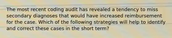 The most recent coding audit has revealed a tendency to miss secondary diagnoses that would have increased reimbursement for the case. Which of the following strategies will help to identify and correct these cases in the short term?