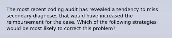 The most recent coding audit has revealed a tendency to miss secondary diagnoses that would have increased the reimbursement for the case. Which of the following strategies would be most likely to correct this problem?