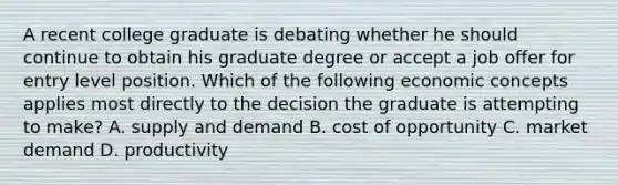 A recent college graduate is debating whether he should continue to obtain his graduate degree or accept a job offer for entry level position. Which of the following economic concepts applies most directly to the decision the graduate is attempting to make? A. supply and demand B. cost of opportunity C. market demand D. productivity