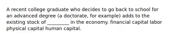 A recent college graduate who decides to go back to school for an advanced degree (a doctorate, for example) adds to the existing stock of _________ in the economy. financial capital labor physical capital human capital.