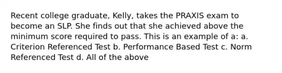 Recent college graduate, Kelly, takes the PRAXIS exam to become an SLP. She finds out that she achieved above the minimum score required to pass. This is an example of a: a. Criterion Referenced Test b. Performance Based Test c. Norm Referenced Test d. All of the above