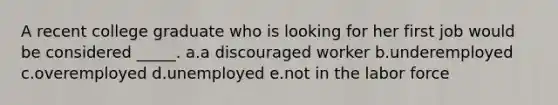 A recent college graduate who is looking for her first job would be considered _____.​ a.​a discouraged worker b.underemployed​ c.overemployed​ d.unemployed​ e.not in the labor force​