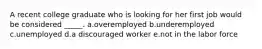A recent college graduate who is looking for her first job would be considered _____. a.overemployed​ b.underemployed​ c.unemployed​ d.​a discouraged worker e.not in the labor force