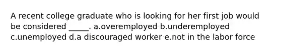 A recent college graduate who is looking for her first job would be considered _____. a.overemployed​ b.underemployed​ c.unemployed​ d.​a discouraged worker e.not in the labor force