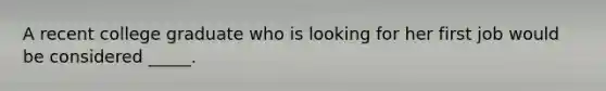 A recent college graduate who is looking for her first job would be considered _____.