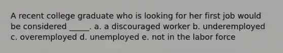 A recent college graduate who is looking for her first job would be considered _____. a. a discouraged worker b. underemployed c. overemployed d. unemployed e. not in the labor force