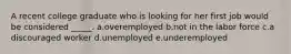 A recent college graduate who is looking for her first job would be considered _____.​ a.overemployed​ b.not in the labor force​ c.​a discouraged worker d.unemployed​ e.underemployed