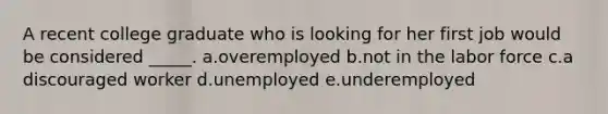 A recent college graduate who is looking for her first job would be considered _____.​ a.overemployed​ b.not in the labor force​ c.​a discouraged worker d.unemployed​ e.underemployed