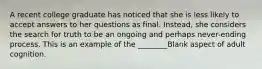 A recent college graduate has noticed that she is less likely to accept answers to her questions as final. Instead, she considers the search for truth to be an ongoing and perhaps never-ending process. This is an example of the ________Blank aspect of adult cognition.