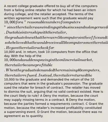 A recent college graduate offered to buy all of the computers from a failing online retailer for which he had been an intern during college, and the retailer accepted. The terms of the written agreement were such that the graduate would pay 10,000 for a "reasonable number of computers" since the retailer was winding up its business and no longer needed them all. Due to his internship with the retailer, the graduate knew that there were 50 computers in the office and that nearly all of them were unused, so he believed that he would receive all 50 computers once the retailer closed. He gave the retailer a check for10,000 and, in return, took 10 computers from the office that day. With the help of the 10,000 and a sudden upswing in the online retail market, the retailer became profitable. When the graduate demanded the remaining 40 computers, the retailer refused. Instead, the retailer returned the10,000 to the graduate and demanded the return of the 10 computers that were in the graduate's possession. The graduate sued the retailer for breach of contract. The retailer has moved to dismiss the suit, arguing that no valid contract existed. How is the court likely to rule? A Deny the motion, because the court may supply missing terms in a contract. B Deny the motion, because the parties formed a requirements contract. C Grant the motion, because the retailer's increased profitability constituted a supervening event. D Grant the motion, because there was no agreement as to quantity.