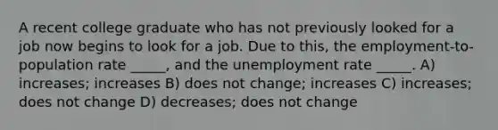 A recent college graduate who has not previously looked for a job now begins to look for a job. Due to this, the employment-to-population rate _____, and the unemployment rate _____. A) increases; increases B) does not change; increases C) increases; does not change D) decreases; does not change