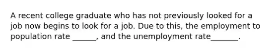 A recent college graduate who has not previously looked for a job now begins to look for a job. Due to this, the employment to population rate ______, and the unemployment rate_______.