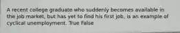 A recent college graduate who suddenly becomes available in the job market, but has yet to find his first job, is an example of cyclical unemployment. True False