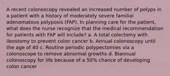 A recent colonoscopy revealed an increased number of polyps in a patient with a history of moderately severe familial adenomatous polyposis (FAP). In planning care for the patient, what does the nurse recognize that the medical recommendation for patients with FAP will include? a. A total colectomy with ileostomy to prevent colon cancer b. Annual colonoscopy until the age of 40 c. Routine periodic polypectomies via a colonoscope to remove abnormal growths d. Biannual colonoscopy for life because of a 50% chance of developing colon cancer