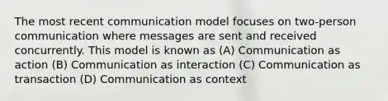 The most recent communication model focuses on two-person communication where messages are sent and received concurrently. This model is known as (A) Communication as action (B) Communication as interaction (C) Communication as transaction (D) Communication as context